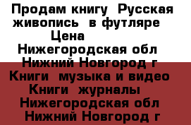 Продам книгу“ Русская живопись“ в футляре › Цена ­ 5 000 - Нижегородская обл., Нижний Новгород г. Книги, музыка и видео » Книги, журналы   . Нижегородская обл.,Нижний Новгород г.